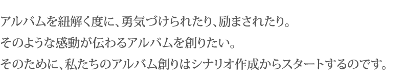 アルバムを紐解く度に、勇気づけられたり、励まされたり。そのような感動が伝わるアルバムを創りたい。そのために、私たちのアルバム創りはシナリオ作成からスタートするのです。